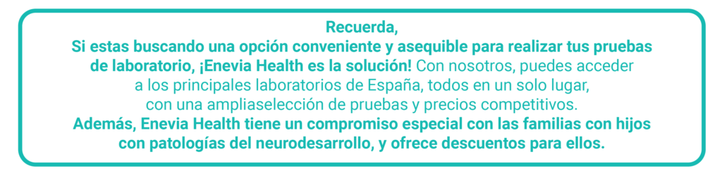 Recuerda.
Si estas buscando una opción conveniente y asequible para realizas tus pruebas de laboratorios, ¡Enevia Health es la solución! Con nosotros, puedes acceder a los principales laboratorios de España, todos en un solo lugar, con una amplia selección de pruebas y precios competitivos.
Además, Enevia Health tiene un compromiso especial con las familias con hijos con patologías del neurodesarrollo, y ofrece descuentos para ellos.