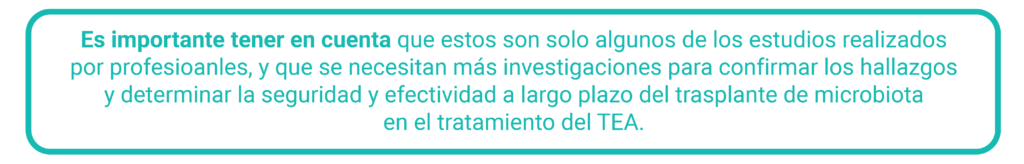 Es importante tener en cuenta que estos son solo algunos de los estudios realizados por profesionales y que se necesitan más investigaciones para confirmar los hallazgos y determinar la seguridad y efectividad a largo plazo del trasplante de microbiota en el tratamiento del TEA.