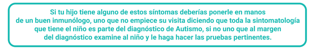 Si tu hijo tiene alguno de estos síntomas deberías ponerle en manos de un buen inmunólogo, uno que no empiece su visita diciendo que toda la sintomatología que tiene el niño es parte del diagnostico de Autismo, si no uno que al margen del diagnostico examine al niño y le haga hacer las pruebas pertinentes. 